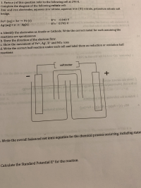 a. Identify the electrodes as Anode or Cathode. Write the correct metal for each assuming the
reactions are spontaneous
p. Show the direction of the electron flow.
c. Show the movement of Fe3+, Ag*, K and NO3 ions
d. Write the correct half reaction under each cell and label them as reduction or oxidation half
