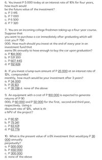 6. You invest P 5 000 today at an interest rate of 10% for four years,
how much would
be the future value of the investment?
а. Р3415
b. Р7 000
с. Р6 500
d. P 7 320
7. You are an incoming college freshman taking-up a four-year course.
Suppose that
you want to purchase a car immediately after graduating which will
cost you P 750
000. How much should you invest at the end of every year in an
investment fund that
earns 9% annually to have enough to buy the car upon graduation?
а. Р 164 ООО
b. P 531 300
c. P 607 445
d. P 132 828
8. If you invest a lump-sum amount of P 25 000 at an interest rate of
12%, compounded
monthly, how much would be your investment after 3 years?
а. Р 34 ООО
b. P 35 123
c. P 39 338 d. none of the above
9. An equipment with a cost of P 100 000 is expected to generate
returns of P 90
000; P 60 O00 and P 50 000 for the first, second and third year,
respectively. Using a
discount rate of 12%, what is th
e NPV of the project?
a. P 60 121
b. P 79 341
c. P 83 431
d. P 63 778
10. What is the present value of a 6% investment that would pay P 30
000 annually
perpetually?
а. Р 500 000
b. Р 450 000
с. Р ЗОО ОО0
d. none of the above
