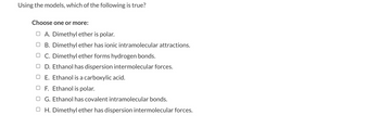 Using the models, which of the following is true?
Choose one or more:
O A. Dimethyl ether is polar.
OB. Dimethyl ether has ionic intramolecular attractions.
OC. Dimethyl ether forms hydrogen bonds.
OD. Ethanol has dispersion intermolecular forces.
E. Ethanol is a carboxylic acid.
OF. Ethanol is polar.
OG. Ethanol has covalent intramolecular bonds.
OH. Dimethyl ether has dispersion intermolecular forces.