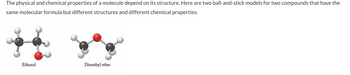 The physical and chemical properties of a molecule depend on its structure. Here are two ball-and-stick models for two compounds that have the
same molecular formula but different structures and different chemical properties.
Ethanol
Dimethyl ether