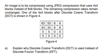 An image is to be compressed using JPEG compression that uses 4x4
blocks instead of 8x8 blocks. The remaining compression steps remain
unchanged. One of the 4x4 blocks after Discrete Cosine Transform
(DCT) is shown in Figure 4.
63 53 6 6
43 33 6 6
5 00
5 5 00
Figure 4
a)
Explain why Discrete Cosine Transform (DCT) is used instead of
Discrete Fourier Transform (DFT).
