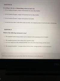 QUESTION 20
According to the law of diminishing return in short run
O If we double all inputs, output will decrease by more than double
O If we double all inputs, output will increase by less than double
O If we double all inputs, output will increase by double
O as we hire more labors, while other inputs are fixed, the marginal product of exah extra labor will decrease
QUESTION 21
Which of the following statements is true?
The marginal and average product curves intersect at the maximum level of output.
O The marginal product curve always has a positive slope.
O At every output level the marginal product curve lies above the average product curve.
O The marginal product = average product curves when average product is at its maximum.
Click Save and Submit to save and submit. Click Save All Answers to save all answers.
DEL
