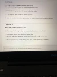 QUESTION 20
According to the law of diminishing return in short run
O If we double all inputs, output will decrease by more than double
O If we double all inputs, output will increase by less than double
O If we double all inputs, output will increase by double
O as we hire more labors, while other inputs are fixed , the marginal product of exah extra labor will decrease
QUESTION 21
Which of the following statements is true?
O The marginal and average product curves intersect at the maximum level of output.
O The marginal product curve always has a positive slope.
O At every output level the marginal product curve lies above the average product curve.
O The marginal product = average product curves when average product is at its maximum.
Click Save and Submit to save and submit. Click Save All Answers to save all answers.
DELE
F8
FS
