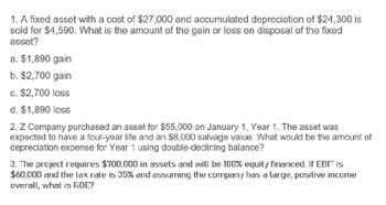 1. A fixed asset with a cost of $27,000 and accumulated depreciation of $24,300 is
sold for $4,590. What is the amount of the gain or loss on disposal of the fixed
asset?
a. $1,890 gain
b. $2,700 gain
c. $2,700 loss
d. $1,890 loss
2. Z Company purchased an asset for $55,000 on January 1, Year 1. The asset was
expected to have a four-year life and an $8,000 salvage value. What would be the amount of
depreciation expense for Year 1 using double-declining balance?
3. The project requires $700,000 in assets and will be 100% equity financed. If EBIT is
$60,000 and the tax rate is 35% and assuming the company has a large, positive income
overall, what is ROE?