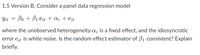 1.5 Version B. Consider a panel data regression model
Yit = Bo + B1 Xit + a; + eit
where the unobserved heterogeneity a; is a fixed effect, and the idiosyncratic
error eit is white noise. Is the random effect estimator of B1 consistent? Explain
briefly.
