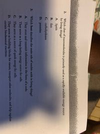 Which class of macromolecules is primarily used as a rapidly available
by living things?
2.
energy source
A. lipids.
В. fats
C. carbohydrates
D. proteins
3.
Which best describes the main role of nucleic acids in living things?
A. They store and transmit information in the form ofa code.
B. They serve as a long-lasting energy source for cells.
C. They serve as a source of quick energy for cells.
D. They serve as building blocks for tissues, transport other molecules, and help regulate
certain biochemical reactions.
