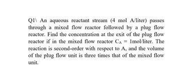 Q1 An aqueous reactant stream (4 mol A/liter) passes
through a mixed flow reactor followed by a plug flow
reactor. Find the concentration at the exit of the plug flow
reactor if in the mixed flow reactor CA = 1mol/liter. The
reaction is second-order with respect to A, and the volume
of the plug flow unit is three times that of the mixed flow
unit.