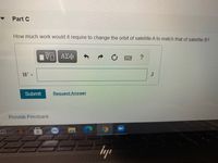 Part C
How much work would it require to change the orbit of satellite A to match that of satellite B?
Hν ΑΣφ
W =
J
Submit
Request Answer
Provide Feedback
lyp
