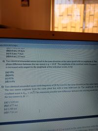 Mjc5NTA2NTk3NjEz
(b) 0.8 sec; 14 m/s
(c) 0.4 sec; 7 m/s
(d)0.8 sec; 3.5 m/s
4) Two identical sinusoidal waves travel in the same direction at the same speed with an amplitude A. The
phase difference between the two waves is o = 69.8°. The amplitude of the resultant wave, Aresultant»
is increased with respect to the amplitude of the individual waves, A, by:
(a) 18%
(b) 64%
(c) 82%
(d) 164%
5) Two identical sinusoidal waves with frequency of 20 Hz travel in the same đirection at the same speen
The two waves originate from the same point but with a time difference At. The amplitude of th
AV3. The minimum possible time difference between the starting moments
resultant wave is Ares
the two waves is, At =:
(a) 1/120 sec
(b)0477 sec
(c) 1/80 sec
(d)0.716 sec
rleueths of 2.5 m travel in the same direction with the
Ih difference. Wave-1 tra

