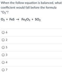 When the follow equation is balanced, what
coefficient would fall before the formula
"O2"?
O2 + Fes → Fe203 + SO2
O 2
4
O 7
