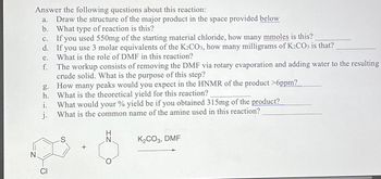 Answer the following questions about this reaction:
a. Draw the structure of the major product in the space provided below
b. What type of reaction is this?
c. If you used 550mg of the starting material chloride, how many mmoles is this?
d.
If you use 3 molar equivalents of the K2CO3, how many milligrams of K2CO3 is that?
What is the role of DMF in this reaction?
e.
f. The workup consists of removing the DMF via rotary evaporation and adding water to the resulting
crude solid. What is the purpose of this step?
g. How many peaks would you expect in the HNMR of the product >6ppm?
h. What is the theoretical yield for this reaction?
i.
What would your % yield be if you obtained 315mg of the product?
j.
What is the common name of the amine used in this reaction?
K2CO3, DMF
+
N.