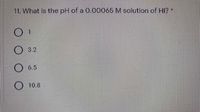 11. What is the pH of a 0.00065 M solution of HI? *
O 3.2
O 6.5
O 10.8
