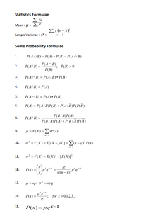 Statistics Formulae
Mean = u=
ΣΤ
Sample Variance = s
Some Probability Formulae
P(AUB) = P(A)+ P(B) - P(AnB)
1.
P(AnB), P(B) >0
2.
P(A/ B) =
P(B)
3.
P(AnB) = P(A/ B) + P(B)
4.
P(A/ B) = P(A)
P(AnB) = P(4) + P(B)
5.
P(A) = P(A/ B)P(B) + P(A/B)P(P(B)
6.
P(B/ A)P(A)
P(B/ A)P(A)+ P(B/A)P(A)
8.
P(A B) =
u = E(X) = ExP(x)
9.
a' =V(X) = E[(X -']= E(x-4)' P(x)
10.
a' =V(X)= E(X)* -[E(X)]*
11.
n!
12.
P(x) =
13.
u = npi
= npg
14.
-: for x= 0,1,2,3.
P(x)= pqx-1
15.
