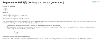 Sequence to SQRT(2) (for loop and vector generation)
Consider the sequence
1.3.1/12
defined by
x₁ = 1, x₁ =
(xx-1 + 2) for k = 2, 3, 4,... N
The sequence converges on √2 as N increases.
Code has already been provided to define a function named sequenceToSqrt2 that accepts a single input variable N that will be an integer. Add commands to the function to do
the following and assign the results to the indicated output variable names.
My Solutions >
1. Generate a row vector containing the first N terms of the sequence and assign to the variable terms.
2. Generate a scalar variable that is the relative error, &, between the last term in the sequence and √2 given by the formula below (the vertical bars indicate an absolute
value. Assign this error result to the variable relError.
ε =
Your solution to this problem should use a for loop.
Note the value of the variable N is defined as an input to the function. Do not overwrite this value in your code. Be sure to assign a value to each of the output variables.