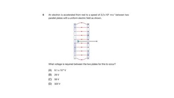 6
An electron is accelerated from rest to a speed of 3.2 x 106 ms¹ between two
parallel plates with a uniform electric field as shown.
H
What voltage is required between the two plates for this to occur?
(A)
9.1 x 106 V
(B)
29 V
(C)
58 V
(D) 320 V