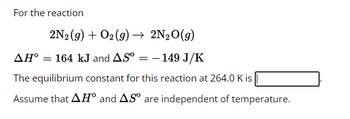 For the reaction
2N₂ (g) + O2 (g) → 2N₂O(g)
AH° = 164 kJ and AS⁰ = - 149 J/K
The equilibrium constant for this reaction at 264.0 K is
Assume that AH° and AS are independent of temperature.