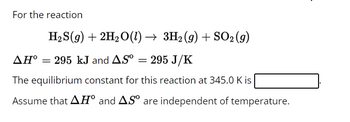 For the reaction
H₂S(g) + 2H₂O(1) → 3H₂ (9) + SO₂ (9)
AH° = 295 kJ and AS° = 295 J/K
The equilibrium constant for this reaction at 345.0 K is
Assume that AH° and AS are independent of temperature.