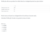 Webb plc sells one product for which data for a budgeted period are given below:
£
Selling price per unit
180
Variable cost per unit
75
Fixed cost per unit
35
Fixed costs are based on a budgeted level of activity of 16,000 units.
Calculate Webb plc's break-even point in terms of units:
Select one:
O a. £3,862
o b. £5,333
O c. £7,466
o d. £3,111
