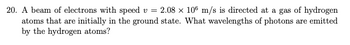 20. A beam of electrons with speed v = 2.08 × 106 m/s is directed at a gas of hydrogen
atoms that are initially in the ground state. What wavelengths of photons are emitted
by the hydrogen atoms?