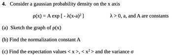 4. Consider a gaussian probability density on the x axis
p(x) = A exp[- λ(x-a)² ]
λ>0, a, and A are constants
(a) Sketch the graph of p(x)
(b) Find the normalization constant A
(c) Find the expectation values < x >, < x² > and the variance o