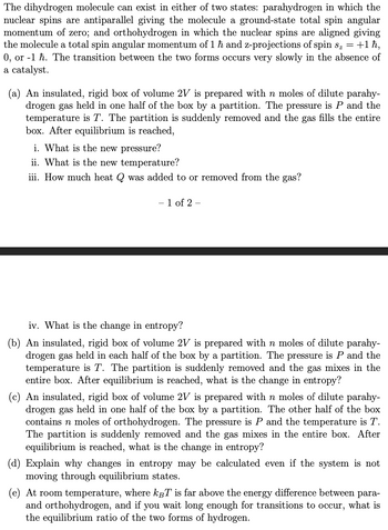 The dihydrogen molecule can exist in either of two states: parahydrogen in which the
nuclear spins are antiparallel giving the molecule a ground-state total spin angular
momentum of zero; and orthohydrogen in which the nuclear spins are aligned giving
the molecule a total spin angular momentum of 1 ħ and z-projections of spin s₂ = +1 ħ,
0, or 1 h. The transition between the two forms occurs very slowly in the absence of
a catalyst.
(a) An insulated, rigid box of volume 2V is prepared with n moles of dilute parahy-
drogen gas held in one half of the box by a partition. The pressure is P and the
temperature is T. The partition is suddenly removed and the gas fills the entire
box. After equilibrium is reached,
i. What is the new pressure?
ii. What is the new temperature?
iii. How much heat Q was added to or removed from the gas?
- 1 of 2 -
iv. What is the change in entropy?
(b) An insulated, rigid box of volume 2V is prepared with n moles of dilute parahy-
drogen gas held in each half of the box by a partition. The pressure is P and the
temperature is T. The partition is suddenly removed and the gas mixes in the
entire box. After equilibrium is reached, what is the change in entropy?
(c) An insulated, rigid box of volume 2V is prepared with n moles of dilute parahy-
drogen gas held in one half of the box by a partition. The other half of the box
contains n moles of orthohydrogen. The pressure is P and the temperature is T.
The partition is suddenly removed and the gas mixes in the entire box. After
equilibrium is reached, what is the change in entropy?
(d) Explain why changes in entropy may be calculated even if the system is not
moving through equilibrium states.
(e) At room temperature, where kBT is far above the energy difference between para-
and orthohydrogen, and if you wait long enough for transitions to occur, what is
the equilibrium ratio of the two forms of hydrogen.