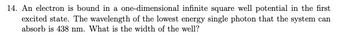 14. An electron is bound in a one-dimensional
infinite square well potential in the first
excited state. The wavelength of the lowest energy single photon that the system can
absorb is 438 nm. What is the width of the well?