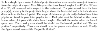 Ө
==
y
=
=
=
=
1. In a single figure, make 3 plots of projectile motion in vacuum for an object launched
from the origin at a speed Vo 50 m/s at the three launch angles 45°, 35° and
60°, all measured with respect to the horizontal. The plot should have the form
y(x), where y is the projectile's height above the horizontal and x is its horizontal
distance from the launch point. The shape of this curve y(x) is easily derived from intro
physics or found in your intro physics text. Each plot must be labeled so the reader
knows what plot goes with which launch angle. Also tell the reader what the launch
speed was. The x and y axes should be labeled as 'Horizontal position' and 'Vertical
position', respectively. These axes should have the proper units shown as well. Finally,
the figure should have a title 'Projectile Motion”.