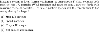 Imagine a system in local thermal equilibrium at temperature T which contains both
massless spin-1/2 particles (Weyl fermions) and massless spin-1 particles, both with
vanishing chemical potential. For which particle species will the contribution to the
energy density be larger?
(a) Spin-1/2 particles
(b) Spin-1 particles
(c) They will be equal
(d) Not enough information