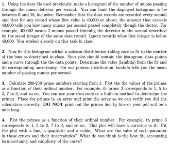 1. Using the data file used previously, make a histogram of the number of muons passing
through the muon detector per second. You can limit the displayed histogram to be
between 0 and 18, inclusive. Remember that the data records are recorded every second
and that for any record whose first value is 40,000 or above, the amount that exceeds
40,000 tells you how many muons per second passed completely though the dector. For
example, 400002 means 2 muons passed throiuhg the detector in the second described
by the secod integer of the same data record. Ignore records whoe first integer is below
40,000. You worked already on this task in class.
2. Now fit this histogram withal a poisson distriibution taking care to fit to the center
of the bins as described in class. Your plot should contain the histogram, data points
and a curve through the the data points. Determine the value (lambda) from the fit and
its corresponding uncertainty. For our poisson distribution, lambda tells you the mean
number of passing muons per second.
3. Calculate 200-230 prime numbers starting from 3. Plot the the values of the primes
as a function of their ordinal number. For example, th prime 3 corresponds to 1, 5 to
2, 7 to 3, and so on. You can use your own code or a built-in method to determine the
primes. Place the primes in an array and print the array so we can verify you did the
calculation correctly. DO NOT print out the primes line by line or your pdf will be a
mile long.
4. Plot the primes as a function of their ordinal number. For example, th prime 3
corresponds to 1, 5 to 2, 7 to 3, and so on. This plot will have a curvatue to it. Fit
the plot with a line, a quadratic and a cubic. What are the vales of each paramter
in those cruves and their uncertainties? What do you think is the best fit, accounting
foruncertainty and simplicity of the curve?