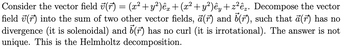 Consider the vector field ʊ(r) = (x² + y²)êx + (x² + y²)êy + z²êz. Decompose the vector
field (r) into the sum of two other vector fields, a (r) and 5(r), such that a(r) has no
divergence (it is solenoidal) and 5 (r) has no curl (it is irrotational). The answer is not
unique. This is the Helmholtz decomposition.