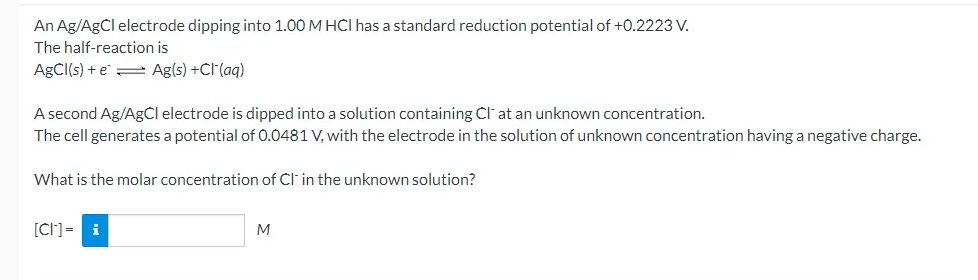 An Ag/AgCl electrode dipping into 1.00 M HCI has a standard reduction potential of +0.2223 V.
The half-reaction is
ABCI(s) + e = Ag(s) +Cl(aq)
A second Ag/AgCl electrode is dipped into a solution containing Cl at an unknown concentration.
The cell generates a potential of 0.0481 V, with the electrode in the solution of unknown concentration having a negative charge.
What is the molar concentration of Cl' in the unknown solution?
[CI]= i
M
