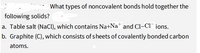 What types of noncovalent bonds hold together the
following solids?
a. Table salt (NaCl), which contains Na+Na* and Cl-Cl¯ jons.
b. Graphite (C), which consists of sheets of covalently bonded carbon
atoms.
