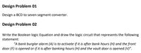 Design Problem 01
Design a BCD to seven segment converter.
Design Problem 02
Write the Boolean logic Equation and draw the logic circuit that represents the following
statement:
"A bank burglar alarm (A) is to activate if it is after bank hours (H) and the front
door (F) is opened or if it is after banking hours (H) and the vault door is opened (V)".
