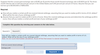 Suppose that the current spot exchange rate is €0.85 per $ and the three-month forward exchange rate is €0.8313 per $. The three-
month interest rate is 5.60 percent per annum in the United States and 5.40 percent per annum in France. Assume that you can
borrow up to $1,000,000 or €850,000.
Required:
a. How will you realize a certain profit via covered interest arbitrage, assuming that you want to realize profit in terms of U.S. dollars?
What will be the size of your arbitrage profit?
b. Assume that you want to realize profit in terms of euros. Show the covered arbitrage process and determine the arbitrage profit in
euros. How will you realize a certain profit and size of your arbitrage profit?
Complete this question by entering your answers in the tabs below.
Required A Required B
How will you realize a certain profit via covered interest arbitrage, assuming that you want to realize profit in terms of U.S.
dollars? What will be the size of your arbitrage profit?
Note: Do not round intermediate calculations. Round off the final answer to nearest whole dollar.
Profit via covered interest arbitrage
Arbitrage profit
< Required A
Required B
>