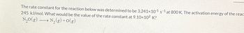 The rate constant for the reaction below was determined to be 3.241x10-5 s-1 at 800 K. The activation energy of the react
245 kJ/mol. What would be the value of the rate constant at 9.10×10² K?
S
N₂O(g) →→→ N₂(g) + O(g)