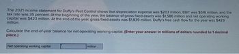 The 2021 income statement for Duffy's Pest Control shows that depreciation expense was $203 million, EBIT was $516 million, and the
tax rate was 35 percent. At the beginning of the year, the balance of gross fixed assets was $1,586 million and net operating working
capital was $423 million. At the end of the year, gross fixed assets was $1,839 million. Duffy's free cash flow for the year was $429
million.
Calculate the end-of-year balance for net operating working capital. (Enter your answer in millions of dollars rounded to 1 decimal
place.)
Net operating working capital
million