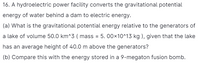 16. A hydroelectric power facility converts the gravitational potential
energy of water behind a dam to electric energy.
(a) What is the gravitational potential energy relative to the generators of
a lake of volume 50.0 km^3 ( mass = 5. 00×10^13 kg ), given that the lake
has an average height of 40.0 m above the generators?
(b) Compare this with the energy stored in a 9-megaton fusion bomb.
