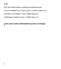 ## Conditional Logic in Java: Implementing Reliability Check

### Task Description

In this exercise, you will create a method to evaluate the reliability of a car based on its make and mileage. Follow the logic provided to implement the `isReliable` method.

### Logic Rules

1. **Unreliable Car**: 
   - A car is considered unreliable if it is a Yugo. Note that Yugo is (or was) a make of car.

2. **General Rule**: 
   - Any car other than a Yugo is considered reliable if it has less than 80,000 miles on it.

3. **Specific Case for Mercedes**:
   - A Mercedes is reliable if it has less than 150,000 miles on it.

### Method Skeleton

You are to fill in the following Java method:

```java
public static boolean isReliable(String make, int mileage)
{
    // Your code here
}
```

### Implementation Hints

- Use conditional statements (`if`, `else if`, `else`) to check the car's make and mileage.
- Compare the `make` and `mileage` parameters to the specified criteria to determine if the car is reliable.
- Return a `true` or `false` based on the evaluation.

By completing this implementation, you'll gain hands-on experience working with strings, integers, and conditional logic in Java programming.