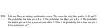 Q18.
John and Mary are taking a mathematics course. The course has only three grades: A, B, and C.
The probability that John gets a B is .3. The probability that Mary gets a B is .4. The probability
that neither gets an A but at least one gets a B is .1. What is the probability that at least one gets a
B but neither gets a C?
