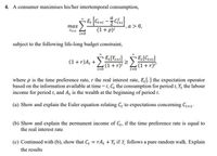 4. A consumer maximises his/her intertemporal consumption,
E. [C++i - C]
,a > 0,
(1 + p)!
тах
Ce+i
subject to the following life-long budget constraint,
(1+r)A, + E[G+i]
(1+r)i
E[Ye+i]
(1 +r)A, +
(1+r)i"
t=0
i=0
where p is the time preference rate, r the real interest rate, E[.] the expectation operator
based on the information available at time =1, C, the consumption for period 1, Y, the labour
income for period t, and A, is the wealth at the beginning of period t.
(a) Show and explain the Euler equation relating G, to expectations concerning C+1.
(b) Show and explain the permanent income of C, if the time preference rate is equal to
the real interest rate.
(c) Continued with (b), show that C, = rA, + Y, if Y, follows a pure random walk. Explain
the results
