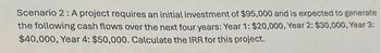 Scenario 2: A project requires an initial investment of $95,000 and is expected to generate
the following cash flows over the next four years: Year 1: $20,000, Year 2: $30,000, Year 3:
$40,000, Year 4: $50,000. Calculate the IRR for this project.