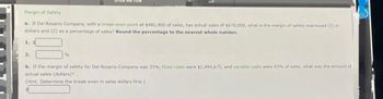 Me How
Margin of Safety
a. If Del Rosario Company, with a break-even point at $482,400 of sales, has actual sales of $670,000, what is the margin of safety expressed (1) in
dollars and (2) as a percentage of sales? Round the percentage to the nearest whole number.
1. S
2.
%
b. If the margin of safety for Del Rosario Company was 35%, fixed costs were $1,494,675, and variable costs were 65% of sales, what was the amount of
actual sales (dollars)?
(Hint: Determine the break-even in sales dollars first.)