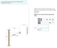 The vertical guide is smooth and the 7-kg collar is
released from rest at A.
Determine the speed of the collar when it is at
position C. The spring has an un stretched length
of 350 mm.
(Figure 1)
Express your answer with the appropriate
units.
HA
?
1 of 1
0.4 m
m/s
A
k = 250 N/m
0.3 m
C
