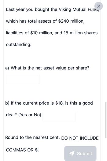 ×
Last year you bought the Viking Mutual Fund,
which has total assets of $240 million,
liabilities of $10 million, and 15 million shares
outstanding.
a) What is the net asset value per share?
b) If the current price is $18, is this a good
deal? (Yes or No)
Round to the nearest cent. DO NOT INCLUDE
COMMAS OR $.
Submit