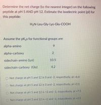 Determine the net charge (to the nearest integer) on the following
peptide at pH 5 AND pH 12. Estimate the isoelectric point (pl) for
this peptide:
H2N-Leu-Gly-Lys-Glu-COOH
Assume the pK,s for functional groups are:
alpha-amino
6.
alpha-carboxy
sidechain-amino (Lys)
10.5
sidechain-carboxy (Glu)
4.2
O Net charge at pH 5 and 12 is 0 and -2, respectively, pl =6.6
O Net charge at pH 5 and 12 is 0 and -2, respectively, pl =3.1
O Net charge at plH 5 and 12 is +2 and -1, respectively, pl =7.5
O Nct charge at pH 5 and 12 is +1 and -1. respectively,. pl -4.5
2.
