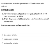 An experiment is studying the effect of feedback on self-
esteem.
STUDY DESIGN
1. Participants received positive or negative feedback about
their mathematical ability
2. Then, they were asked to complete a self-report measure of
self-esteem
In this experiment, self-esteem is the:
O dependent variable.
O independent variable.
O confounding variable.
