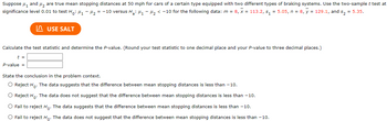 Suppose μ₁ and ₂ are true mean stopping distances at 50 mph for cars of a certain type equipped with two different types of braking systems. Use the two-sample t test at
significance level 0.01 to test Ho: M₁ - μ₂ = -10 versus H₂: ₁-₂ < -10 for the following data: m = 8, x = 113.2, s₁=5.05, n = 8, y = 129.1, and s₂ = 5.35.
USE SALT
Calculate the test statistic and determine the P-value. (Round your test statistic to one decimal place and your P-value to three decimal places.)
t =
P-value =
State the conclusion in the problem context.
O Reject Ho. The data suggests that the difference between mean stopping distances is less than -10.
O Reject Ho. The data does not suggest that the difference between mean stopping distances is less than 10.
O Fail to reject Ho. The data suggests that the difference between mean stopping distances is less than -10.
O Fail to reject Ho. The data does not suggest that the difference between mean stopping distances is less than -10.