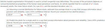Silicone implant augmentation rhinoplasty is used to correct congenital nose deformities. The success of the procedure depends on various biomechanical properties of the human nasal periosteum and fascia. An article reported that for a sample of 17 (newly deceased) adults, the mean failure strain (%) was 24.0, and the standard deviation was 3.2.

(a) Assuming a normal distribution for failure strain, estimate the true average strain in a way that conveys information about precision and reliability. (Use a 95% confidence interval. Round your answers to two decimal places.)
- Interval: (22.27%, 25.73%)

(b) Predict the strain for a single adult in a way that conveys information about precision and reliability. (Use a 95% prediction interval. Round your answers to two decimal places.)
- Interval: (16.66%, 31.34%)
