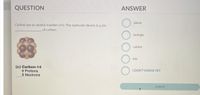 QUESTION
ANSWER
anion
Carbon has an atomic number of 6. The molecule shown is a/an
of carbon.
isotope
cation
ion
(c) Carbon-14
6 Protons
8 Neutrons
I DON'T KNOW YET
submit
