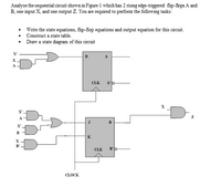 Analyse the sequential circuit shown in Figure 1 which has 2 rising edge-triggered flip-flops A and
B, one input X, and one output Z. You are required to perform the following tasks:
• Write the state equations, flip-flop equations and output equation for this circuit.
• Construct a state table.
• Draw a state diagram of this circuit
X'
A
CLK
A'p
D.
X',
A
B
X'
B
K
B'
CLK
B'b
CLOCK
